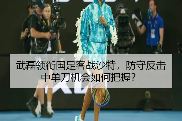 武磊领衔国足客战沙特，防守反击中单刀机会如何把握？