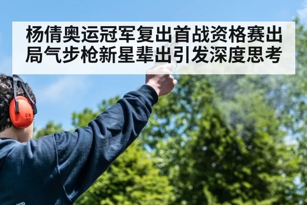 杨倩奥运冠军复出首战资格赛出局气步枪新星辈出引发深度思考