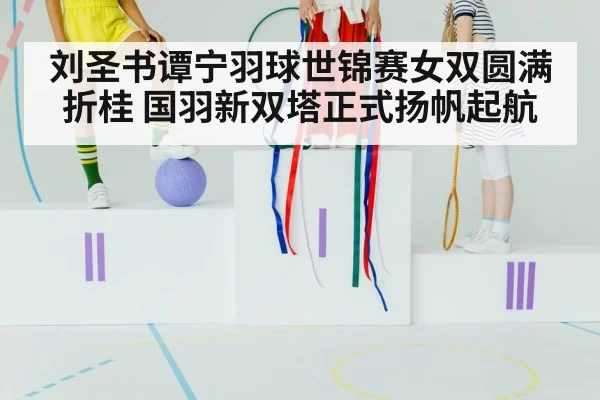 刘圣书谭宁羽球世锦赛女双圆满折桂 国羽新双塔正式扬帆起航