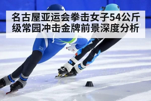 名古屋亚运会拳击女子54公斤级常园冲击金牌前景深度分析